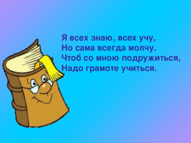 Я всех знаю, всех учу, Но сама всегда молчу. Чтоб со мною подружиться, Надо грамоте учиться. 