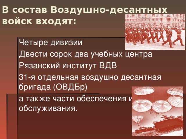 В состав Воздушно-десантных войск входят:   Четыре дивизии Двести сорок два учебных центра Рязанский институт ВДВ 31-я отдельная воздушно десантная бригада (ОВДБр) а также части обеспечения и обслуживания.  