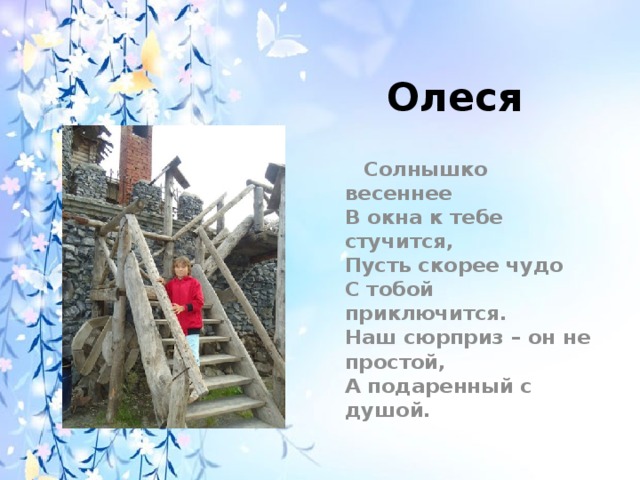 Олеся  Солнышко весеннее  В окна к тебе стучится,  Пусть скорее чудо  С тобой приключится.  Наш сюрприз – он не простой,  А подаренный с душой. 