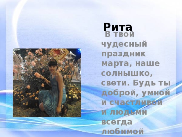 Рита  В твой чудесный праздник марта, наше солнышко, свети. Будь ты доброй, умной и счастливой и людьми всегда любимой 