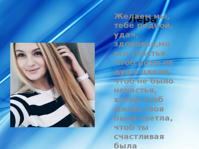 Лера Желаем мы, тебе родной, удач, здоровья,много счастья. Чтоб розы на душе цвели, чтоб не было ненастья, хотим чтоб жизнь твоя была светла, чтоб ты счастливая была 