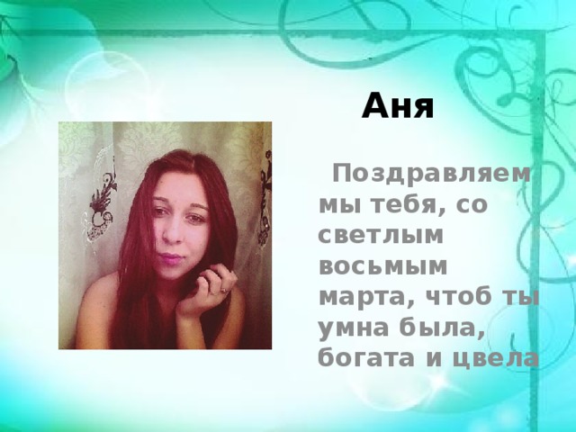 Аня  Поздравляем мы тебя, со светлым восьмым марта, чтоб ты умна была, богата и цвела 