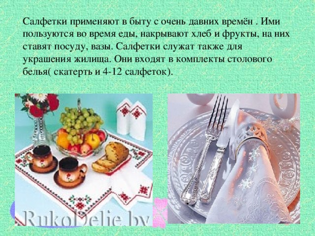 Салфетки применяют в быту с очень давних времён . Ими пользуются во время еды, накрывают хлеб и фрукты, на них ставят посуду, вазы. Салфетки служат также для украшения жилища. Они входят в комплекты столового белья( скатерть и 4-12 салфеток). 
