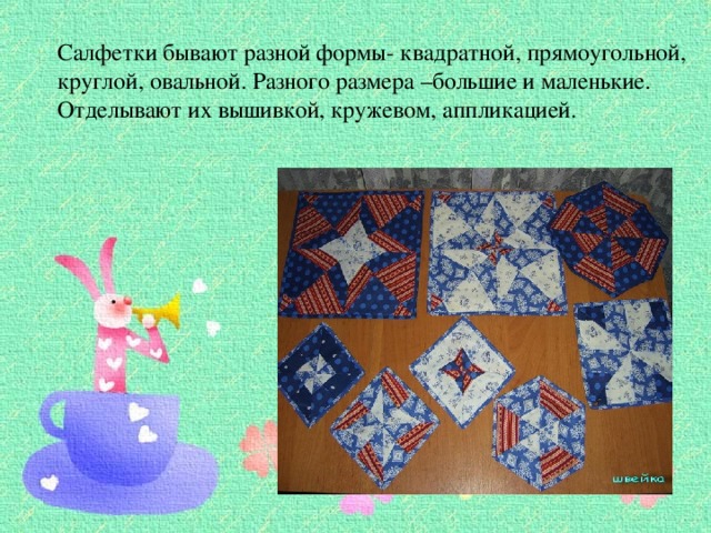 Салфетки бывают разной формы- квадратной, прямоугольной, круглой, овальной. Разного размера –большие и маленькие. Отделывают их вышивкой, кружевом, аппликацией. 