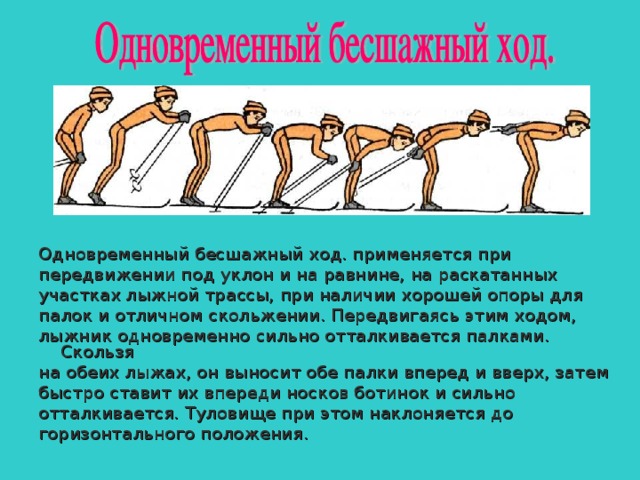 Одновременный бесшажный ход. применяется при передвижении под уклон и на равнине, на раскатанных участках лыжной трассы, при наличии хорошей опоры для палок и отличном скольжении. Передвигаясь этим ходом, лыжник одновременно сильно отталкивается палками. Скользя на обеих лыжах, он выносит обе палки вперед и вверх, затем быстро ставит их впереди носков ботинок и сильно отталкивается. Туловище при этом наклоняется до горизонтального положения. 