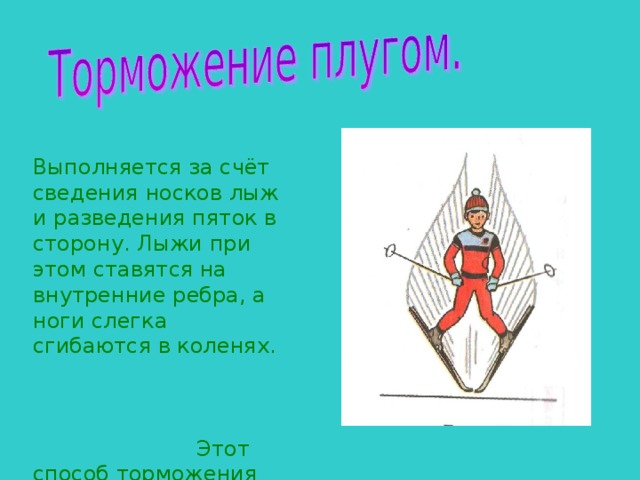 Выполняется за счёт сведения носков лыж и разведения пяток в сторону. Лыжи при этом ставятся на внутренние ребра, а ноги слегка сгибаются в коленях. Этот способ торможения применяется при спусках с небольших пологих склонов. 