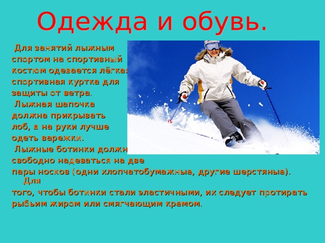  Для занятий лыжным спортом на спортивный костюм одевается лёгкая спортивная куртка для защиты от ветра.  Лыжная шапочка должна прикрывать лоб, а на руки лучше одеть варежки.  Лыжные ботинки должны свободно надеваться на две пары носков (одни хлопчатобумажные, другие шерстяные). Для того, чтобы ботинки стали эластичными, их следует протирать рыбьим жиром или смягчающим кремом. 