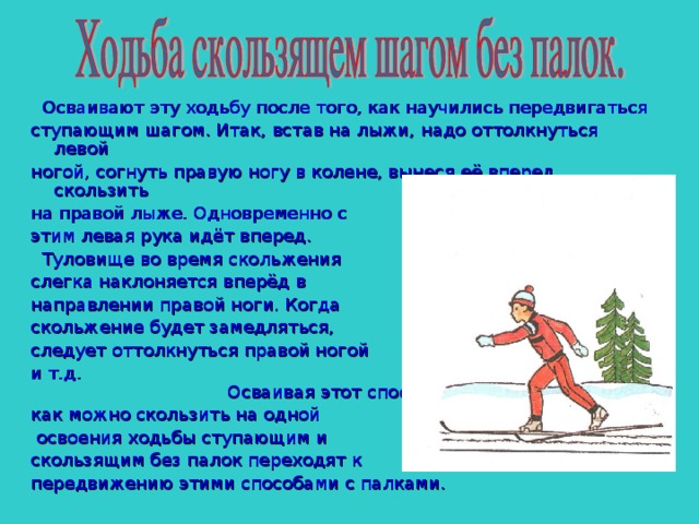  Осваивают эту ходьбу после того, как научились передвигаться ступающим шагом. Итак, встав на лыжи, надо оттолкнуться левой ногой, согнуть правую ногу в колене, вынеся её вперед, скользить на правой лыже. Одновременно с этим левая рука идёт вперед.  Туловище во время скольжения слегка наклоняется вперёд в направлении правой ноги. Когда скольжение будет замедляться, следует оттолкнуться правой ногой и т.д. Осваивая этот способ, старайся как можно скользить на одной  освоения ходьбы ступающим и скользящим без палок переходят к передвижению этими способами с палками. 