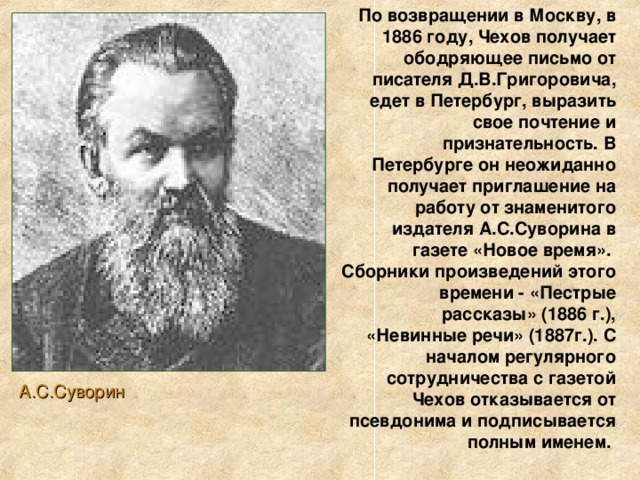 По возвращении в Москву, в 1886 году, Чехов получает ободряющее письмо от писателя Д.В.Григоровича, едет в Петербург, выразить свое почтение и признательность. В Петербурге он неожиданно получает приглашение на работу от знаменитого издателя А.С.Суворина в газете «Новое время». Сборники произведений этого времени - «Пестрые рассказы» (1886 г.), «Невинные речи» (1887г.). С началом регулярного сотрудничества с газетой Чехов отказывается от псевдонима и подписывается полным именем. А.С.Суворин 