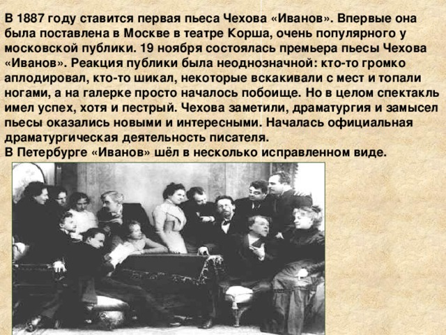 В 1887 году ставится первая пьеса Чехова «Иванов». Впервые она была поставлена в Москве в театре Корша, очень популярного у московской публики. 19 ноября состоялась премьера пьесы Чехова «Иванов». Реакция публики была неоднозначной: кто-то громко аплодировал, кто-то шикал, некоторые вскакивали с мест и топали ногами, а на галерке просто началось побоище. Но в целом спектакль имел успех, хотя и пестрый. Чехова заметили, драматургия и замысел пьесы оказались новыми и интересными. Началась официальная драматургическая деятельность писателя. В Петербурге «Иванов» шёл в несколько исправленном виде. 