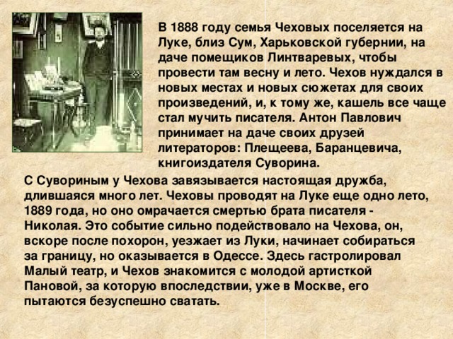 В 1888 году семья Чеховых поселяется на Луке, близ Сум, Харьковской губернии, на даче помещиков Линтваревых, чтобы провести там весну и лето. Чехов нуждался в новых местах и новых сюжетах для своих произведений, и, к тому же, кашель все чаще стал мучить писателя. Антон Павлович принимает на даче своих друзей литераторов: Плещеева, Баранцевича, книгоиздателя Суворина. С Сувориным у Чехова завязывается настоящая дружба, длившаяся много лет. Чеховы проводят на Луке еще одно лето, 1889 года, но оно омрачается смертью брата писателя - Николая. Это событие сильно подействовало на Чехова, он, вскоре после похорон, уезжает из Луки, начинает собираться за границу, но оказывается в Одессе. Здесь гастролировал Малый театр, и Чехов знакомится с молодой артисткой Пановой, за которую впоследствии, уже в Москве, его пытаются безуспешно сватать.  