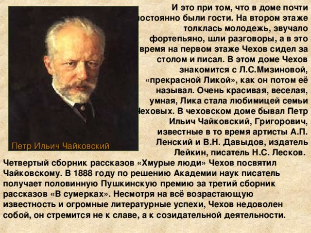 И это при том, что в доме почти постоянно были гости. На втором этаже толклась молодежь, звучало фортепьяно, шли разговоры, а в это время на первом этаже Чехов сидел за столом и писал. В этом доме Чехов знакомится с Л.С.Мизиновой, «прекрасной Ликой», как он потом её называл. Очень красивая, веселая, умная, Лика стала любимицей семьи Чеховых. В чеховском доме бывал Петр Ильич Чайковский, Григорович, известные в то время артисты А.П. Ленский и В.Н. Давыдов, издатель Лейкин, писатель Н.С. Лесков. Петр Ильич Чайковский Четвертый сборник рассказов «Хмурые люди» Чехов посвятил Чайковскому. В 1888 году по решению Академии наук писатель получает половинную Пушкинскую премию за третий сборник рассказов «В сумерках». Несмотря на всё возрастающую известность и огромные литературные успехи, Чехов недоволен собой, он стремится не к славе, а к созидательной деятельности.  
