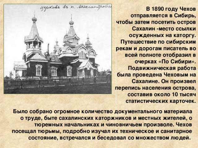 В 1890 году Чехов отправляется в Сибирь, чтобы затем посетить остров Сахалин -место ссылки осужденных на каторгу. Путешествие по сибирским рекам и дорогам писатель во всей полноте отобразил в очерках «По Сибири». Подвижническая работа была проведена Чеховым на Сахалине. Он произвел перепись населения острова, составив около 10 тысяч статистических карточек.  Было собрано огромное количество документального материала о труде, быте сахалинских каторжников и местных жителей, о тюремных начальниках и чиновничьем произволе. Чехов посещал тюрьмы, подробно изучал их техническое и санитарное состояние, встречался и беседовал со множеством людей. 
