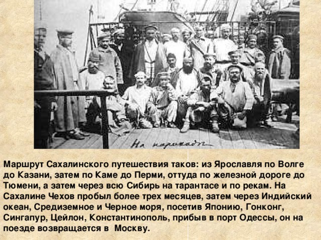 Маршрут Сахалинского путешествия таков: из Ярославля по Волге до Казани, затем по Каме до Перми, оттуда по железной дороге до Тюмени, а затем через всю Сибирь на тарантасе и по рекам. На Сахалине Чехов пробыл более трех месяцев, затем через Индийский океан, Средиземное и Черное моря, посетив Японию, Гонконг, Сингапур, Цейлон, Константинополь, прибыв в порт Одессы, он на поезде возвращается в Москву.                                                                  
