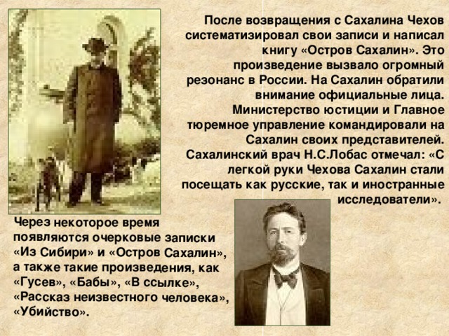 Через некоторое время появляются очерковые записки «Из Сибири» и «Остров Сахалин», а также такие произведения, как «Гусев», «Бабы», «В ссылке», «Рассказ неизвестного человека», «Убийство». После возвращения с Сахалина Чехов систематизировал свои записи и написал книгу «Остров Сахалин». Это произведение вызвало огромный резонанс в России. На Сахалин обратили внимание официальные лица. Министерство юстиции и Главное тюремное управление командировали на Сахалин своих представителей. Сахалинский врач Н.С.Лобас отмечал: «С легкой руки Чехова Сахалин стали посещать как русские, так и иностранные исследователи». 