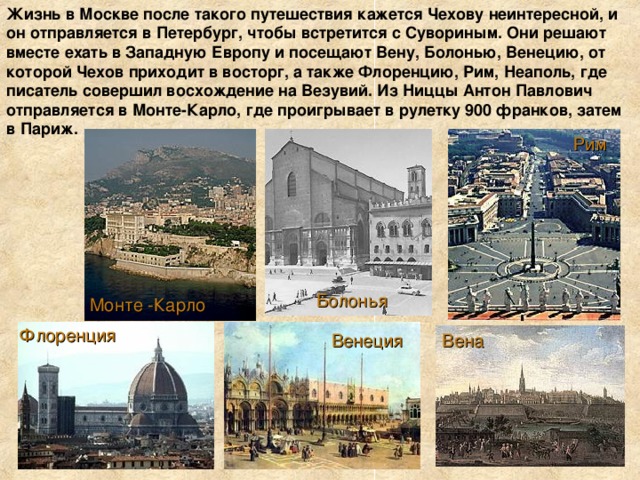 Жизнь в Москве после такого путешествия кажется Чехову неинтересной, и он отправляется в Петербург, чтобы встретится с Сувориным. Они решают вместе ехать в Западную Европу и посещают Вену, Болонью, Венецию, от которой Чехов приходит в восторг, а также Флоренцию, Рим, Неаполь, где писатель совершил восхождение на Везувий. Из Ниццы Антон Павлович отправляется в Монте-Карло, где проигрывает в рулетку 900 франков, затем в Париж. Рим Болонья Монте -Карло Флоренция Вена Венеция 