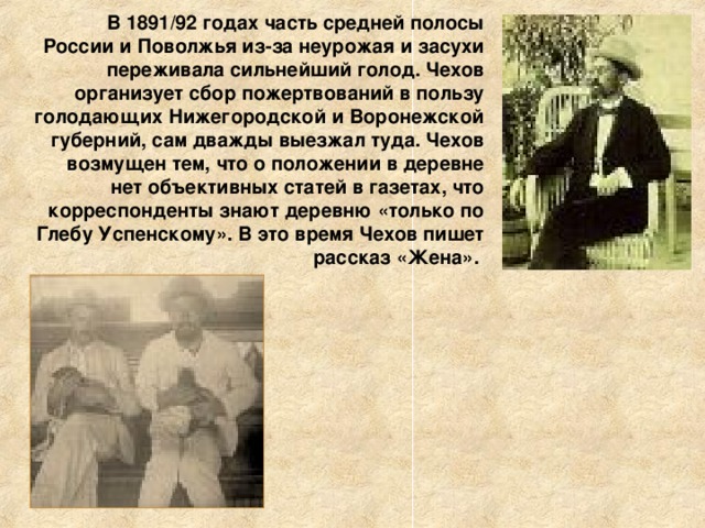 В 1891/92 годах часть средней полосы России и Поволжья из-за неурожая и засухи переживала сильнейший голод. Чехов организует сбор пожертвований в пользу голодающих Нижегородской и Воронежской губерний, сам дважды выезжал туда. Чехов возмущен тем, что о положении в деревне нет объективных статей в газетах, что корреспонденты знают деревню «только по Глебу Успенскому». В это время Чехов пишет рассказ «Жена».  