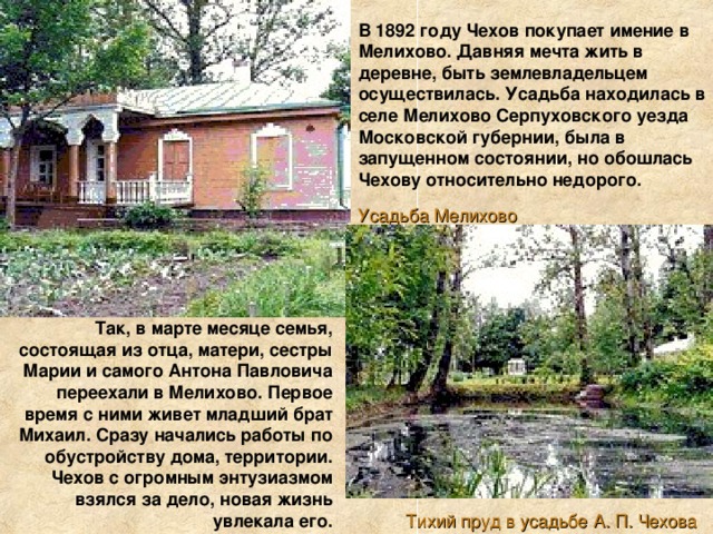 В 1892 году Чехов покупает имение в Мелихово. Давняя мечта жить в деревне, быть землевладельцем осуществилась. Усадьба находилась в селе Мелихово Серпуховского уезда Московской губернии, была в запущенном состоянии, но обошлась Чехову относительно недорого. Усадьба Мелихово Так, в марте месяце семья, состоящая из отца, матери, сестры Марии и самого Антона Павловича переехали в Мелихово. Первое время с ними живет младший брат Михаил. Сразу начались работы по обустройству дома, территории. Чехов с огромным энтузиазмом взялся за дело, новая жизнь увлекала его. Тихий пруд в усадьбе А. П. Чехова 