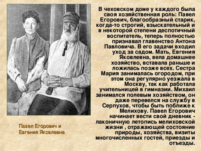 В чеховском доме у каждого была своя хозяйственная роль: Павел Егорович, благообразный старик, когда-то строгий, взыскательный и в некоторой степени деспотичный воспитатель, теперь полностью признавал главенство Антона Павловича. В его задачи входил уход за садом. Мать, Евгения Яковлевна, вела домашнее хозяйство, вставала раньше и ложилась позже всех. Сестра Мария занималась огородом, при этом она регулярно уезжала в Москву, так как работала учительницей в гимназии. Михаил занимался полевым хозяйством, он даже перевелся на службу в Серпухов, чтобы быть поближе к Мелихову. Павел Егорович начинает вести свой дневник - лаконичную летопись мелиховской жизни , отражающей состояние природы, хозяйства, визиты многочисленных гостей, приезды и отъезды. Павел Егорович и Евгения Яковлевна 