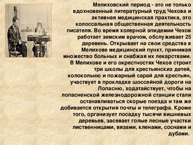 Мелиховский период - это не только вдохновенный литературный труд Чехова и активная медицинская практика, это колоссальная общественная деятельность писателя. Во время холерной эпидемии Чехов работает земским врачом, обслуживает 25 деревень. Открывает на свои средства в Мелихове медицинский пункт, принимая множество больных и снабжая их лекарствами. В Мелихове и его окрестностях Чехов строит три школы для крестьянских детей, колокольню и пожарный сарай для крестьян, участвует в прокладке шоссейной дороги на Лопасню, ходатайствует, чтобы на лопасненской железнодорожной станции стали останавливаться скорые поезда и там же добивается открытия почты и телеграфа. Кроме того, организует посадку тысячи вишневых деревьев, засевает голые лесные участки лиственницами, вязами, кленами, соснами и дубами. 