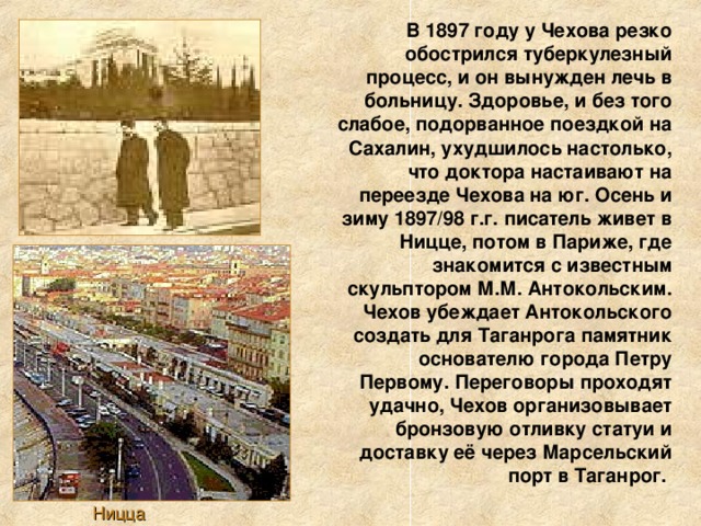 В 1897 году у Чехова резко обострился туберкулезный процесс, и он вынужден лечь в больницу. Здоровье, и без того слабое, подорванное поездкой на Сахалин, ухудшилось настолько, что доктора настаивают на переезде Чехова на юг. Осень и зиму 1897/98 г.г. писатель живет в Ницце, потом в Париже, где знакомится с известным скульптором М.М. Антокольским. Чехов убеждает Антокольского создать для Таганрога памятник основателю города Петру Первому. Переговоры проходят удачно, Чехов организовывает бронзовую отливку статуи и доставку её через Марсельский порт в Таганрог. Ницца 