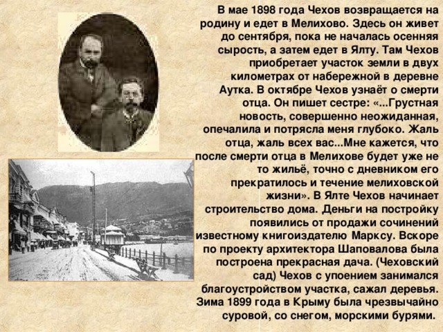 В мае 1898 года Чехов возвращается на родину и едет в Мелихово. Здесь он живет до сентября, пока не началась осенняя сырость, а затем едет в Ялту. Там Чехов приобретает участок земли в двух километрах от набережной в деревне Аутка. В октябре Чехов узнаёт о смерти отца. Он пишет сестре: «...Грустная новость, совершенно неожиданная, опечалила и потрясла меня глубоко. Жаль отца, жаль всех вас...Мне кажется, что после смерти отца в Мелихове будет уже не то жильё, точно с дневником его прекратилось и течение мелиховской жизни». В Ялте Чехов начинает строительство дома. Деньги на постройку появились от продажи сочинений известному книгоиздателю Марксу. Вскоре по проекту архитектора Шаповалова была построена прекрасная дача. (Чеховский сад) Чехов с упоением занимался благоустройством участка, сажал деревья. Зима 1899 года в Крыму была чрезвычайно суровой, со снегом, морскими бурями. 