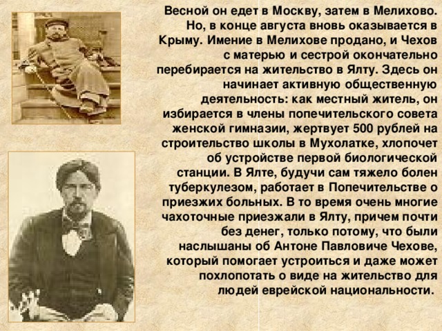 Весной он едет в Москву, затем в Мелихово. Но, в конце августа вновь оказывается в Крыму. Имение в Мелихове продано, и Чехов с матерью и сестрой окончательно перебирается на жительство в Ялту. Здесь он начинает активную общественную деятельность: как местный житель, он избирается в члены попечительского совета женской гимназии, жертвует 500 рублей на строительство школы в Мухолатке, хлопочет об устройстве первой биологической станции. В Ялте, будучи сам тяжело болен туберкулезом, работает в Попечительстве о приезжих больных. В то время очень многие чахоточные приезжали в Ялту, причем почти без денег, только потому, что были наслышаны об Антоне Павловиче Чехове, который помогает устроиться и даже может похлопотать о виде на жительство для людей еврейской национальности.   