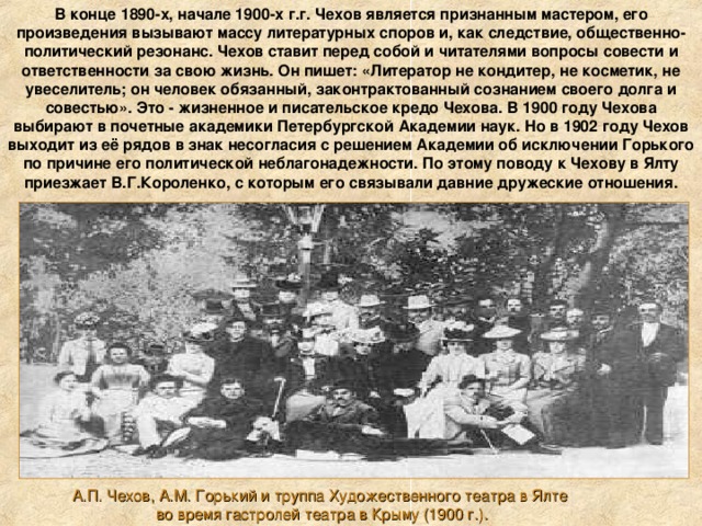 В конце 1890-х, начале 1900-х г.г. Чехов является признанным мастером, его произведения вызывают массу литературных споров и, как следствие, общественно-политический резонанс. Чехов ставит перед собой и читателями вопросы совести и ответственности за свою жизнь. Он пишет: «Литератор не кондитер, не косметик, не увеселитель; он человек обязанный, законтрактованный сознанием своего долга и совестью». Это - жизненное и писательское кредо Чехова. В 1900 году Чехова выбирают в почетные академики Петербургской Академии наук. Но в 1902 году Чехов выходит из её рядов в знак несогласия с решением Академии об исключении Горького по причине его политической неблагонадежности. По этому поводу к Чехову в Ялту приезжает В.Г.Короленко, с которым его связывали давние дружеские отношения. А.П. Чехов, А.М. Горький и труппа Художественного театра в Ялте  во время гастролей театра в Крыму (1900 г.). 