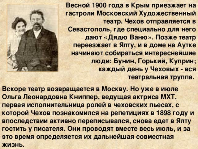 Весной 1900 года в Крым приезжает на гастроли Московский Художественный театр. Чехов отправляется в Севастополь, где специально для него дают «Дядю Ваню». Позже театр переезжает в Ялту, и в доме на Аутке начинают собираться интереснейшие люди: Бунин, Горький, Куприн; каждый день у Чеховых - вся театральная труппа. Вскоре театр возвращается в Москву. Но уже в июле Ольга Леонардовна Книппер, ведущая актриса МХТ, первая исполнительница ролей в чеховских пьесах, с которой Чехов познакомился на репетициях в 1898 году и впоследствии активно переписывался, снова едет в Ялту гостить у писателя. Они проводят вместе весь июль, и за это время определяется их дальнейшая совместная жизнь.  