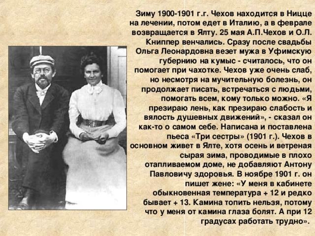 Зиму 1900-1901 г.г. Чехов находится в Ницце на лечении, потом едет в Италию, а в феврале возвращается в Ялту. 25 мая А.П.Чехов и О.Л. Книппер венчались. Сразу после свадьбы Ольга Леонардовна везет мужа в Уфимскую губернию на кумыс - считалось, что он помогает при чахотке. Чехов уже очень слаб, но несмотря на мучительную болезнь, он продолжает писать, встречаться с людьми, помогать всем, кому только можно. «Я презираю лень, как презираю слабость и вялость душевных движений», - сказал он как-то о самом себе. Написана и поставлена пьеса «Три сестры» (1901 г.). Чехов в основном живет в Ялте, хотя осень и ветреная сырая зима, проводимые в плохо отапливаемом доме, не добавляют Антону Павловичу здоровья. В ноябре 1901 г. он пишет жене: «У меня в кабинете обыкновенная температура + 12 и редко бывает + 13. Камина топить нельзя, потому что у меня от камина глаза болят. А при 12 градусах работать трудно». 