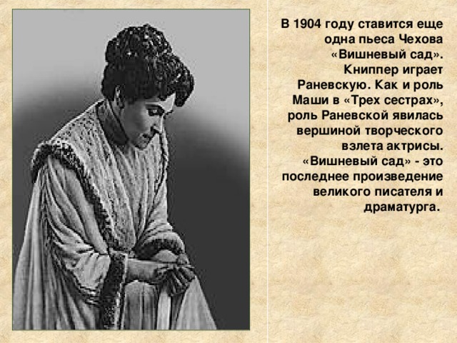 В 1904 году ставится еще одна пьеса Чехова «Вишневый сад». Книппер играет Раневскую. Как и роль Маши в «Трех сестрах», роль Раневской явилась вершиной творческого взлета актрисы. «Вишневый сад» - это последнее произведение великого писателя и драматурга. 