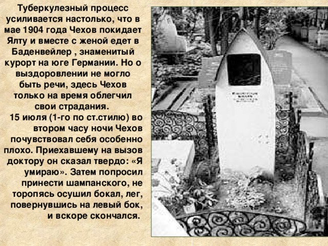 Туберкулезный процесс усиливается настолько, что в мае 1904 года Чехов покидает Ялту и вместе с женой едет в Баденвейлер , знаменитый курорт на юге Германии. Но о выздоровлении не могло быть речи, здесь Чехов только на время облегчил свои страдания. 15 июля (1-го по ст.стилю) во втором часу ночи Чехов почувствовал себя особенно плохо. Приехавшему на вызов доктору он сказал твердо: «Я умираю». Затем попросил принести шампанского, не торопясь осушил бокал, лег, повернувшись на левый бок, и вскоре скончался. 