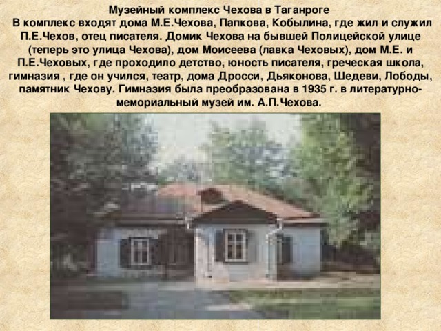 Музейный комплекс Чехова в Таганроге  В комплекс входят дома М.Е.Чехова, Папкова, Кобылина, где жил и служил П.Е.Чехов, отец писателя. Домик Чехова на бывшей Полицейской улице (теперь это улица Чехова), дом Моисеева (лавка Чеховых), дом М.Е. и П.Е.Чеховых, где проходило детство, юность писателя, греческая школа, гимназия , где он учился, театр, дома Дросси, Дьяконова, Шедеви, Лободы, памятник Чехову. Гимназия была преобразована в 1935 г. в литературно-мемориальный музей им. А.П.Чехова. 