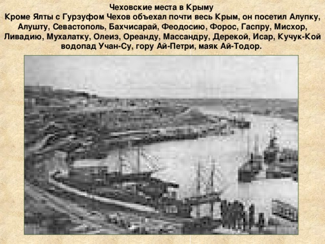Чеховские места в Крыму Кроме Ялты с Гурзуфом Чехов объехал почти весь Крым, он посетил Алупку, Алушту, Севастополь, Бахчисарай, Феодосию, Форос, Гаспру, Мисхор, Ливадию, Мухалатку, Олеиз, Ореанду, Массандру, Дерекой, Исар, Кучук-Кой водопад Учан-Су, гору Ай-Петри, маяк Ай-Тодор.     