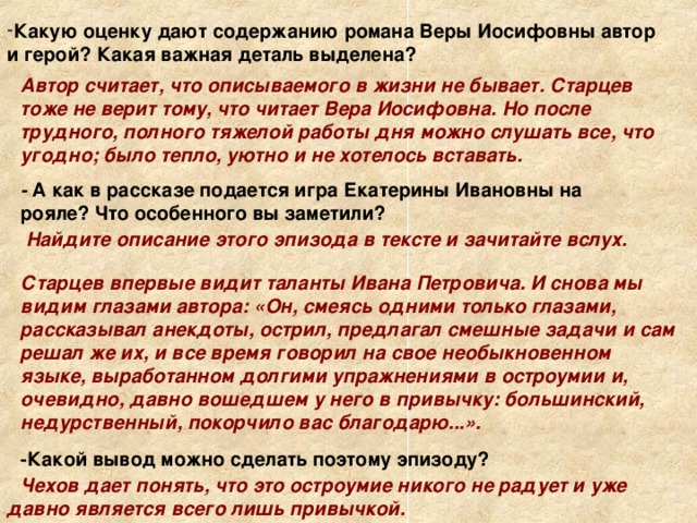 Какую оценку дают содержанию романа Веры Иосифовны автор и герой? Какая важная деталь выделена? Автор считает, что описываемого в жизни не бывает. Старцев тоже не верит тому, что читает Вера Иосифовна. Но после трудного, полного тяжелой работы дня можно слушать все, что угодно; было тепло, уютно и не хотелось вставать. - А как в рассказе подается игра Екатерины Ивановны на  рояле? Что особенного вы заметили? Найдите описание этого эпизода в тексте и зачитайте вслух. Старцев впервые видит таланты Ивана Петровича. И снова мы видим глазами автора: «Он, смеясь одними только глазами, рассказывал анекдоты, острил, предлагал смешные задачи и сам решал же их, и все время говорил на свое необыкновенном языке, выработанном долгими упражнениями в остроумии и, очевидно, давно вошедшем у него в привычку: большинский, недурственный, покорчило вас благодарю...». -Какой вывод можно сделать поэтому эпизоду? Чехов дает понять, что это остроумие никого не радует и уже давно является всего лишь привычкой. 