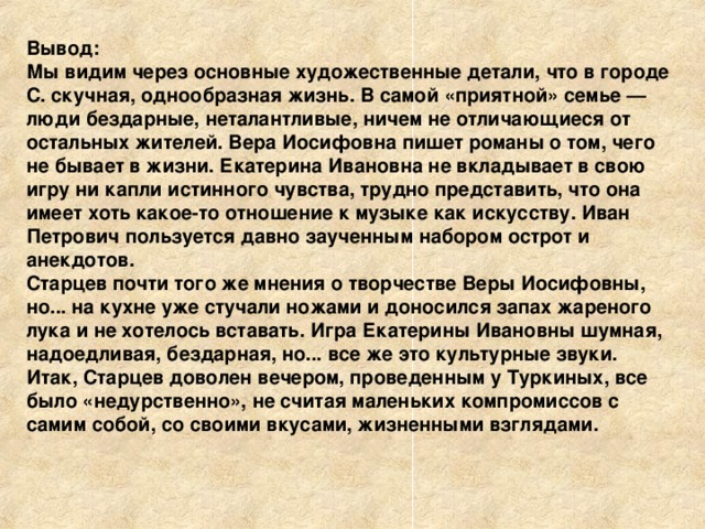 Вывод: Мы видим через основные художественные детали, что в городе С. скучная, однообразная жизнь. В самой «приятной» семье — люди бездарные, неталантливые, ничем не отличающиеся от остальных жителей. Вера Иосифовна пишет романы о том, чего не бывает в жизни. Екатерина Ивановна не вкладывает в свою игру ни капли истинного чувства, трудно представить, что она имеет хоть какое-то отношение к музыке как искусству. Иван Петрович пользуется давно заученным набором острот и анекдотов. Старцев почти того же мнения о творчестве Веры Иосифовны, но... на кухне уже стучали ножами и доносился запах жареного лука и не хотелось вставать. Игра Екатерины Ивановны шумная, надоедливая, бездарная, но... все же это культурные звуки. Итак, Старцев доволен вечером, проведенным у Туркиных, все было «недурственно», не считая маленьких компромиссов с самим собой, со своими вкусами, жизненными взглядами. 