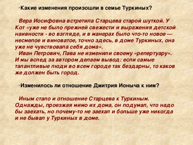 Какие изменения произошли в семье Туркиных?  Вера Иосифовна встретила Старцева старой шуткой. У Кот «уже не было прежней свежести и выражения детской наивности -  во взгляде, и в манерах было что-то новое — несмелое и виноватое, точно здесь, в доме Туркиных, она уже не чувствовала себя дома». Иван Петрович, Пава не изменили своему «репертуару». И мы вслед за автором делаем вывод: если самые талантливые люди во всем городе так бездарны, то каков же должен быть город.  Изменилось ли отношение Дмитрия Ионыча к ним?  Иным стало и отношение Старцева к Туркиным. Однажды, проезжая мимо их дома, он подумал, что надо бы заехать, но почему-то не заехал и больше уже никогда и не бывал у Туркиных в доме. 