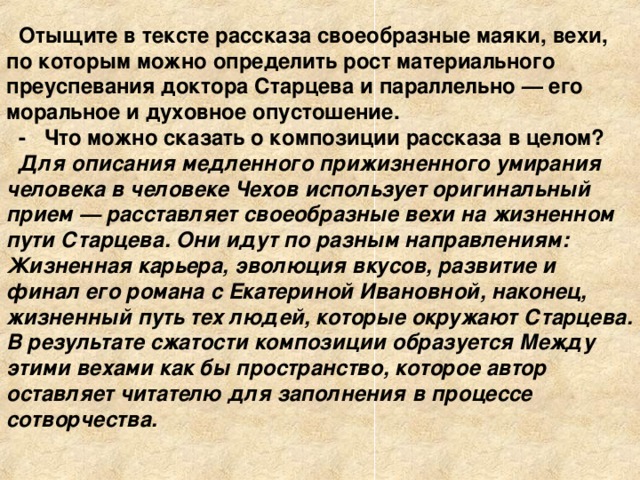 Отыщите в тексте рассказа своеобразные маяки, вехи, по которым можно определить рост материального преуспевания доктора Старцева и параллельно — его моральное и духовное опустошение. - Что можно сказать о композиции рассказа в целом? Для описания медленного прижизненного умирания человека в человеке Чехов использует оригинальный прием — расставляет своеобразные вехи на жизненном пути Старцева. Они идут по разным направлениям: Жизненная карьера, эволюция вкусов, развитие и финал его романа с Екатериной Ивановной, наконец, жизненный путь тех людей, которые окружают Старцева. В результате сжатости композиции образуется Между этими вехами как бы пространство, которое автор оставляет читателю для заполнения в процессе сотворчества. 