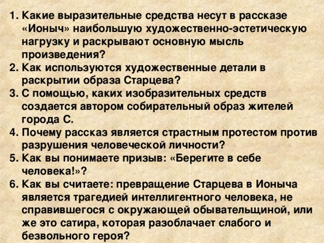 Какие выразительные средства несут в рассказе «Ионыч» наибольшую художественно-эстетическую нагрузку и раскрывают основную мысль произведения? Как используются художественные детали в раскрытии образа Старцева? С помощью, каких изобразительных средств создается автором собирательный образ жителей города С. Почему рассказ является страстным протестом против разрушения человеческой личности? Как вы понимаете призыв: «Берегите в себе человека!»? Как вы считаете: превращение Старцева в Ионыча является трагедией интеллигентного человека, не справившегося с окружающей обывательщиной, или же это сатира, которая разоблачает слабого и безвольного героя? 