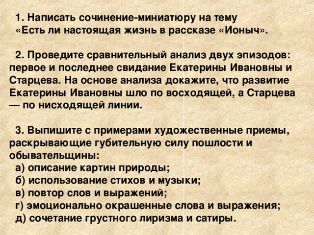 1. Написать сочинение-миниатюру на тему «Есть ли настоящая жизнь в рассказе «Ионыч».  2. Проведите сравнительный анализ двух эпизодов: первое и последнее свидание Екатерины Ивановны и Старцева. На основе анализа докажите, что развитие Екатерины Ивановны шло по восходящей, а Старцева — по нисходящей линии.  3. Выпишите с примерами художественные приемы, раскрывающие губительную силу пошлости и обывательщины: а) описание картин природы; б) использование стихов и музыки; в) повтор слов и выражений; г) эмоционально окрашенные слова и выражения; д) сочетание грустного лиризма и сатиры. 