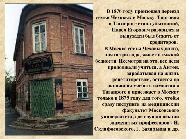  В 1876 году произошел переезд семьи Чеховых в Москву. Торговля в Таганроге стала убыточной, Павел Егорович разорился и вынужден был бежать от кредиторов. В Москве семья Чеховых долго, почти три года, живет в тяжкой бедности. Несмотря на это, все дети продолжали учиться, а Антон, зарабатывая на жизнь репетиторством, остается до окончания учебы в гимназии в Таганроге и приезжает в Москву только в 1879 году для того, чтобы сразу поступить на медицинский факультет Московского университета, где слушал лекции знаменитых профессоров - Н. Склифосовского, Г. Захарьина и др. 