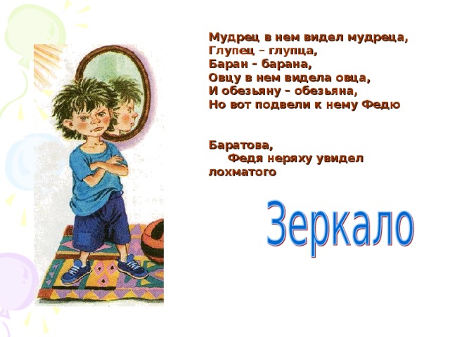 Мудрец в нем видел мудреца,  Глупец – глупца,  Баран – барана,  Овцу в нем видела овца,  И обезьяну – обезьяна,  Но вот подвели к нему Федю  Баратова,  Федя неряху увидел лохматого