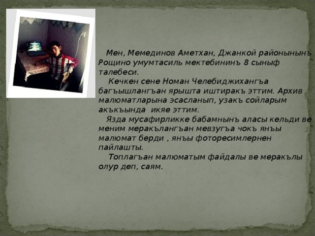  Мен, Мемединов Аметхан, Джанкой районынынъ Рощино умумтасиль мектебининъ 8 сыныф талебеси.  Кечкен сене Номан Челебиджихангъа багъышлангъан ярышта иштиракъ эттим. Архив малюматларына эсасланып, узакъ сойларым акъкъында икяе эттим.  Язда мусафирликке бабамнынъ аласы кельди ве меним меракълангъан мевзугъа чокъ янъы малюмат берди , янъы фоторесимлернен пайлашты.  Топлагъан малюматым файдалы ве меракълы олур деп, саям. 