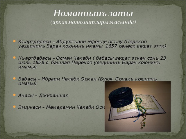   Къартдедеси – Абдулгъани Эфенди огълу (Перекоп уездининъ Барач коюнинъ имамы. 1857 сенеси вефат этти)  Къартбабасы – Осман Челеби ( бабасы вефат эткен сонъ 23 июль 1858 с. башлап Перекоп уездининъ Барач коюнинъ имамы)  Бабасы – Ибраим Челеби Осман (Буюк Сонакъ коюнинъ имамы)  Анасы – Джиханшах  Эмджеси – Мемедемин Челеби Осман  