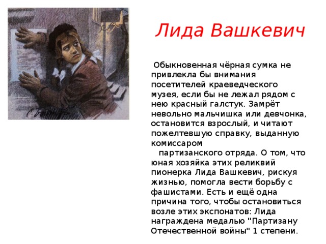 Лида Вашкевич   Обыкновенная чёрная сумка не привлекла бы внимания посетителей краеведческого музея, если бы не лежал рядом с нею красный галстук. Замрёт невольно мальчишка или девчонка, остановится взрослый, и читают пожелтевшую справку, выданную комиссаром     партизанского отряда. О том, что юная хозяйка этих реликвий пионерка Лида Вашкевич, рискуя жизнью, помогла вести борьбу с фашистами. Есть и ещё одна причина того, чтобы остановиться возле этих экспонатов: Лида награждена медалью 