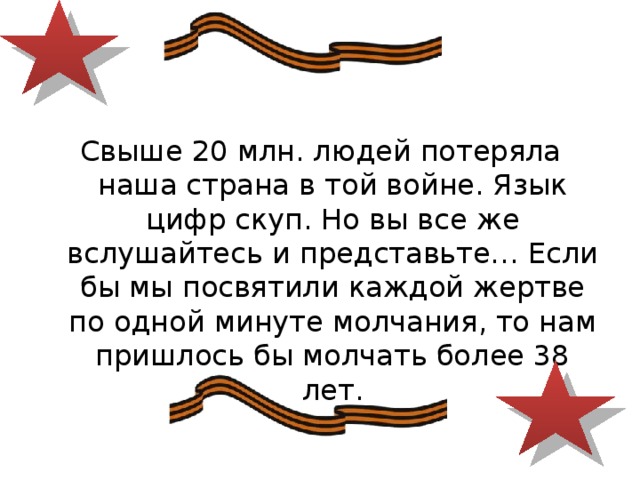Свыше 20 млн. людей потеряла наша страна в той войне. Язык цифр скуп. Но вы все же вслушайтесь и представьте… Если бы мы посвятили каждой жертве по одной минуте молчания, то нам пришлось бы молчать более 38 лет. 