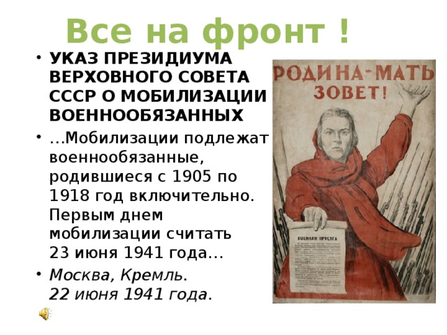 Все на фронт ! УКАЗ ПРЕЗИДИУМА ВЕРХОВНОГО СОВЕТА СССР О МОБИЛИЗАЦИИ ВОЕННООБЯЗАННЫХ … Мобилизации подлежат военнообязанные, родившиеся с 1905 по 1918 год включительно. Первым днем мобилизации считать 23 июня 1941 года… Москва, Кремль.  22 июня 1941 года. 