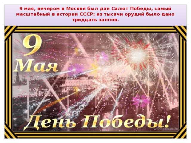 9 мая, вечером в Москве был дан Салют Победы, самый масштабный в истории СССР: из тысячи орудий было дано тридцать залпов.   