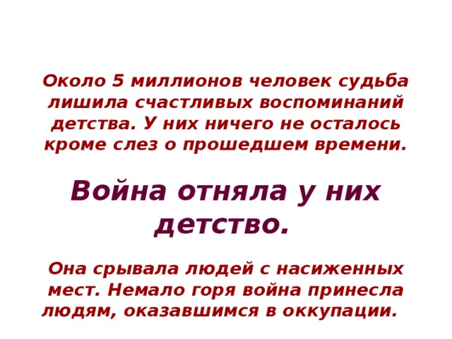 Около 5 миллионов человек судьба лишила счастливых воспоминаний детства. У них ничего не осталось кроме слез о прошедшем времени.  Война отняла у них детство.   Она срывала людей с насиженных мест. Немало горя война принесла людям, оказавшимся в оккупации. 