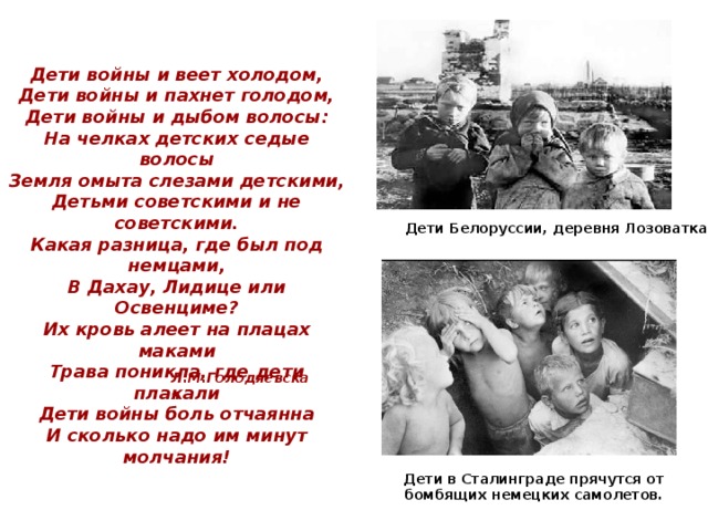 Дети войны и веет холодом,  Дети войны и пахнет голодом,  Дети войны и дыбом волосы:  На челках детских седые волосы  Земля омыта слезами детскими,  Детьми советскими и не советскими.  Какая разница, где был под немцами,  В Дахау, Лидице или Освенциме?  Их кровь алеет на плацах маками  Трава поникла, где дети плакали  Дети войны боль отчаянна  И сколько надо им минут молчания! Дети Белоруссии, деревня Лозоватка . Л.М.Голодяевская Дети в Сталинграде прячутся от бомбящих немецких самолетов. 